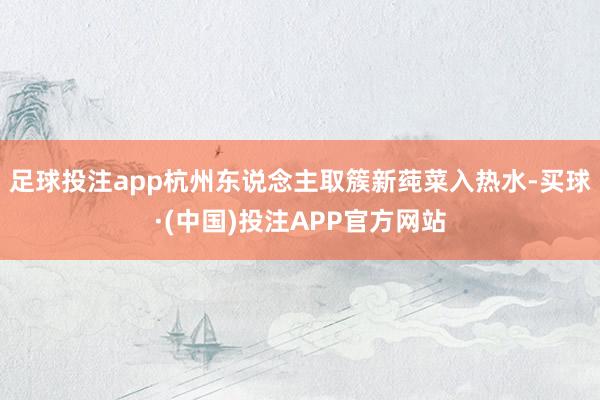 足球投注app杭州东说念主取簇新莼菜入热水-买球·(中国)投注APP官方网站