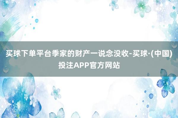 买球下单平台季家的财产一说念没收-买球·(中国)投注APP官方网站