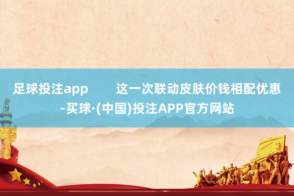 足球投注app        这一次联动皮肤价钱相配优惠-买球·(中国)投注APP官方网站
