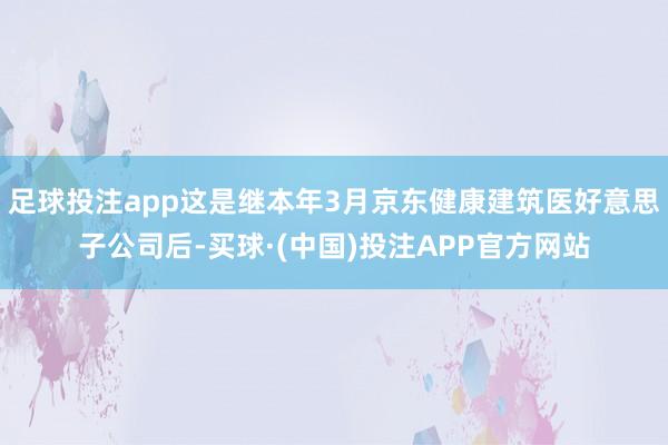 足球投注app这是继本年3月京东健康建筑医好意思子公司后-买球·(中国)投注APP官方网站
