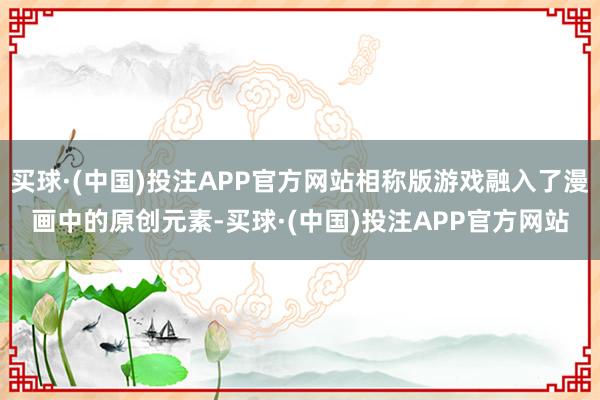 买球·(中国)投注APP官方网站相称版游戏融入了漫画中的原创元素-买球·(中国)投注APP官方网站