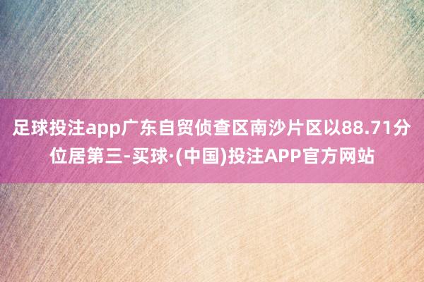 足球投注app广东自贸侦查区南沙片区以88.71分位居第三-买球·(中国)投注APP官方网站