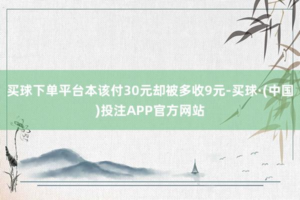 买球下单平台本该付30元却被多收9元-买球·(中国)投注APP官方网站