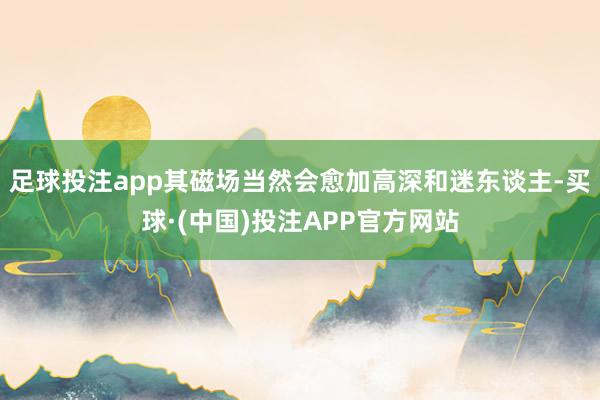 足球投注app其磁场当然会愈加高深和迷东谈主-买球·(中国)投注APP官方网站