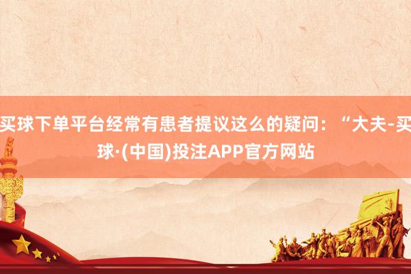 买球下单平台经常有患者提议这么的疑问：“大夫-买球·(中国)投注APP官方网站