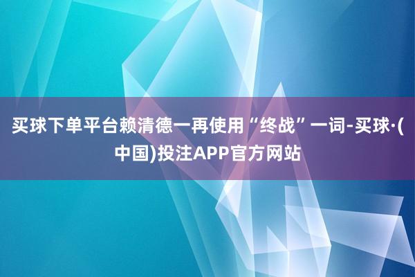 买球下单平台赖清德一再使用“终战”一词-买球·(中国)投注APP官方网站