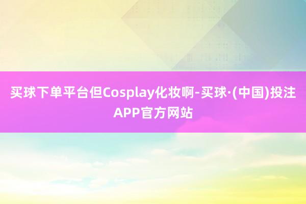 买球下单平台但Cosplay化妆啊-买球·(中国)投注APP官方网站