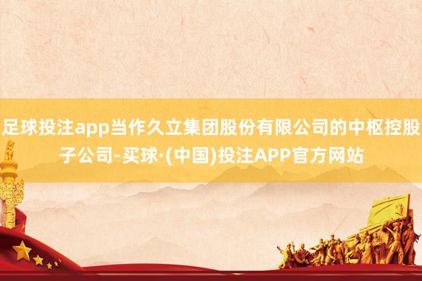 足球投注app当作久立集团股份有限公司的中枢控股子公司-买球·(中国)投注APP官方网站