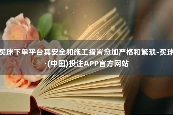 买球下单平台其安全和施工措置愈加严格和繁琐-买球·(中国)投注APP官方网站