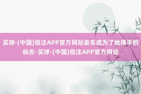 买球·(中国)投注APP官方网站豪车成为了她得手的标志-买球·(中国)投注APP官方网站