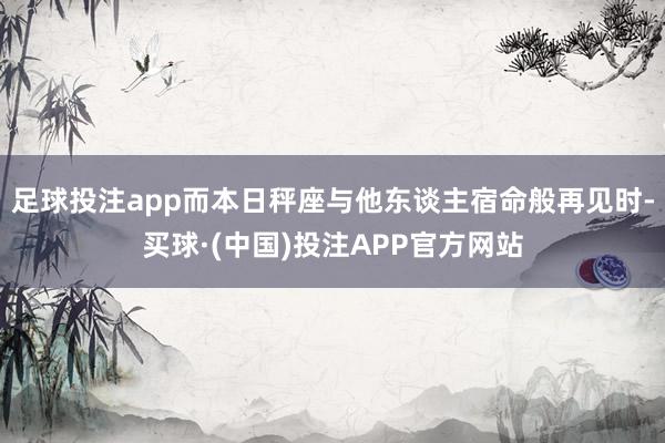 足球投注app而本日秤座与他东谈主宿命般再见时-买球·(中国)投注APP官方网站