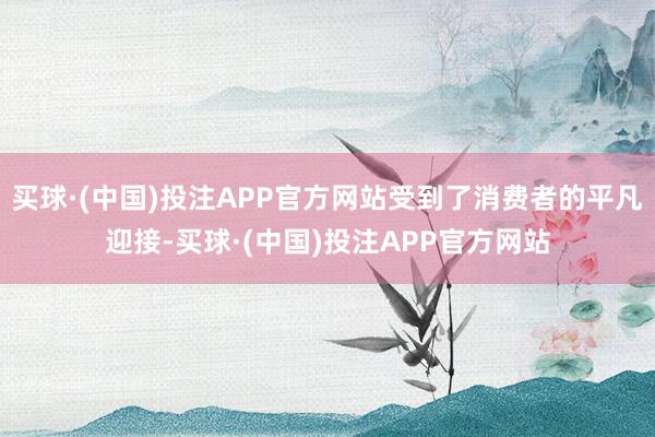 买球·(中国)投注APP官方网站受到了消费者的平凡迎接-买球·(中国)投注APP官方网站