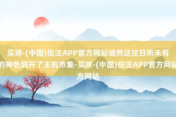 买球·(中国)投注APP官方网站诚然这往日所未有的神色洞开了主机市集-买球·(中国)投注APP官方网站