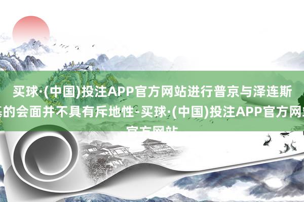 买球·(中国)投注APP官方网站进行普京与泽连斯基的会面并不具有斥地性-买球·(中国)投注APP官方网站