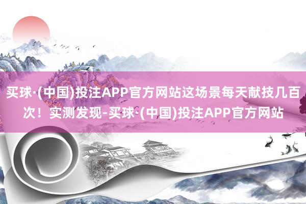 买球·(中国)投注APP官方网站这场景每天献技几百次！实测发现-买球·(中国)投注APP官方网站