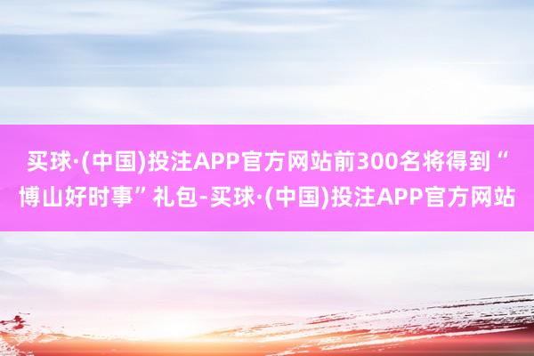 买球·(中国)投注APP官方网站前300名将得到“博山好时事”礼包-买球·(中国)投注APP官方网站