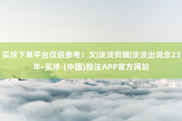 买球下单平台仅供参考！文|淡淡剪辑|淡淡出说念23年-买球·(中国)投注APP官方网站