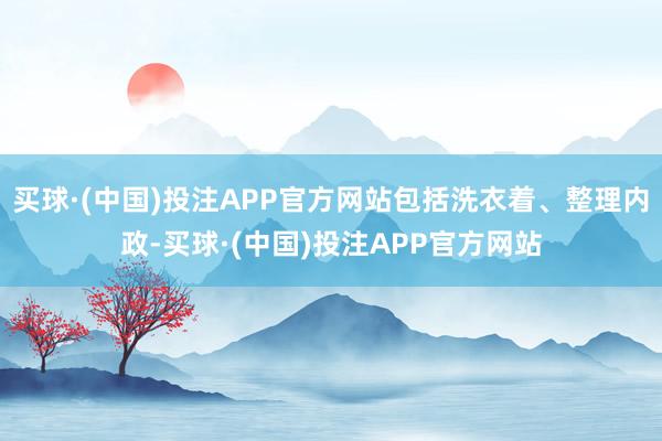 买球·(中国)投注APP官方网站包括洗衣着、整理内政-买球·(中国)投注APP官方网站