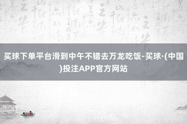 买球下单平台滑到中午不错去万龙吃饭-买球·(中国)投注APP官方网站