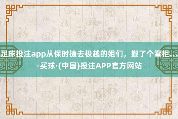 足球投注app从保时捷去极越的姐们，搬了个雪柜…-买球·(中国)投注APP官方网站