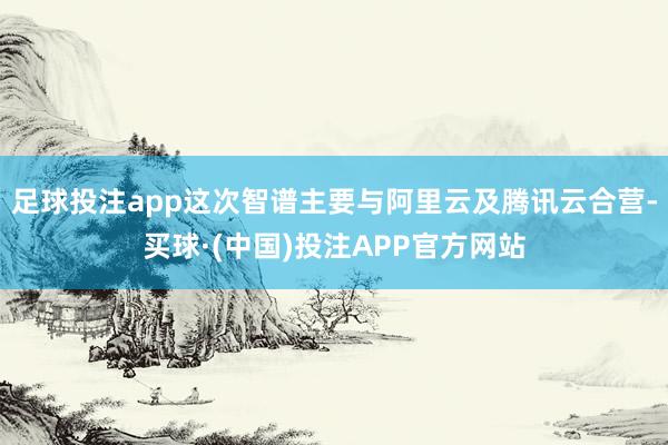 足球投注app这次智谱主要与阿里云及腾讯云合营-买球·(中国)投注APP官方网站