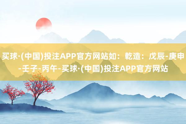 买球·(中国)投注APP官方网站如：乾造：戊辰-庚申-壬子-丙午-买球·(中国)投注APP官方网站