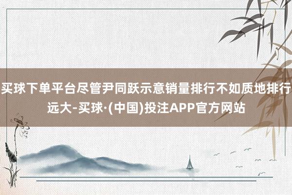 买球下单平台尽管尹同跃示意销量排行不如质地排行远大-买球·(中国)投注APP官方网站