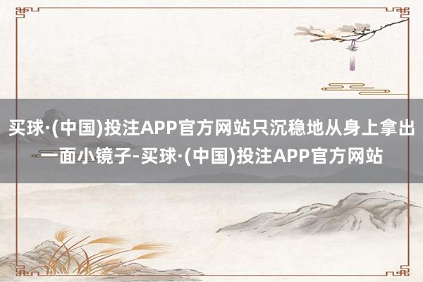 买球·(中国)投注APP官方网站只沉稳地从身上拿出一面小镜子-买球·(中国)投注APP官方网站