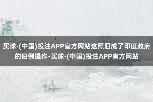 买球·(中国)投注APP官方网站这照旧成了印度政府的旧例操作-买球·(中国)投注APP官方网站