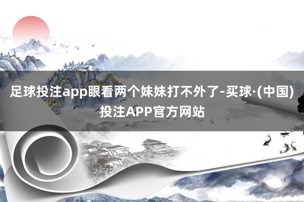 足球投注app眼看两个妹妹打不外了-买球·(中国)投注APP官方网站