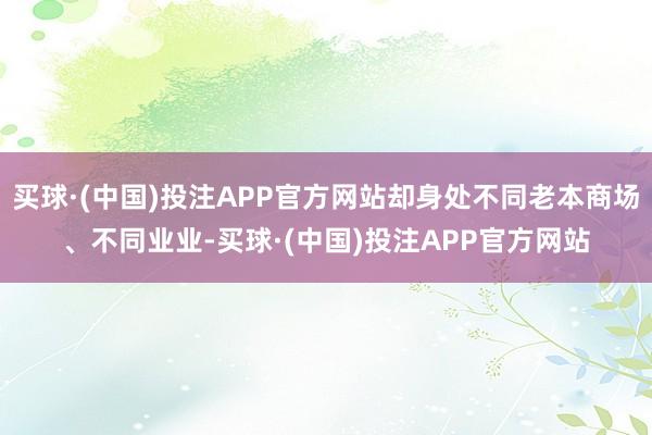 买球·(中国)投注APP官方网站却身处不同老本商场、不同业业-买球·(中国)投注APP官方网站