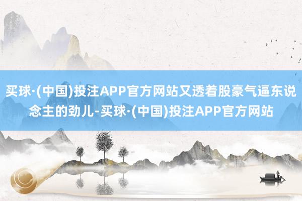 买球·(中国)投注APP官方网站又透着股豪气逼东说念主的劲儿-买球·(中国)投注APP官方网站