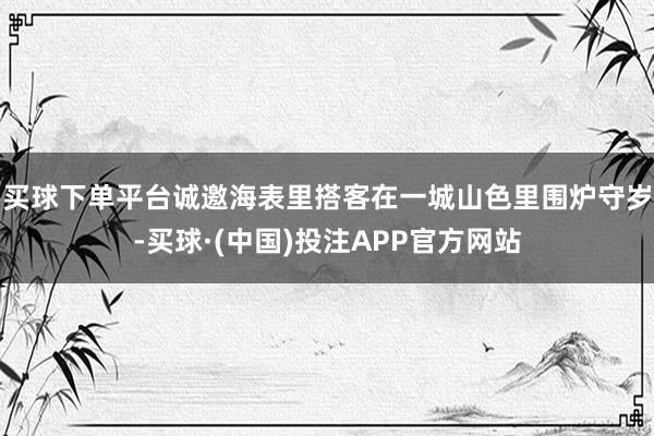 买球下单平台诚邀海表里搭客在一城山色里围炉守岁-买球·(中国)投注APP官方网站
