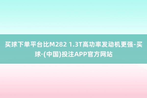 买球下单平台比M282 1.3T高功率发动机更强-买球·(中国)投注APP官方网站