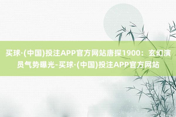 买球·(中国)投注APP官方网站唐探1900：玄幻演员气势曝光-买球·(中国)投注APP官方网站