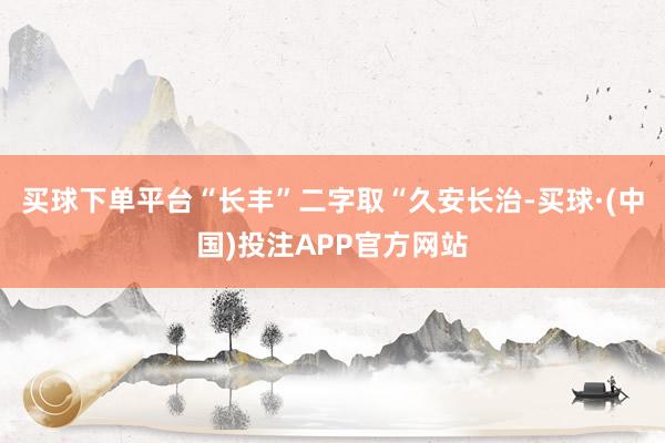 买球下单平台“长丰”二字取“久安长治-买球·(中国)投注APP官方网站