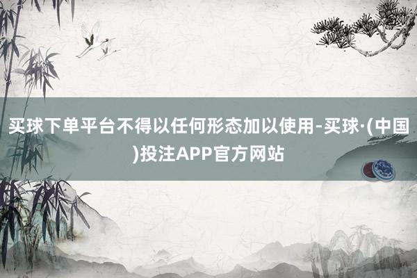 买球下单平台不得以任何形态加以使用-买球·(中国)投注APP官方网站