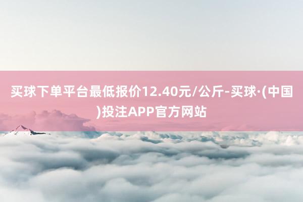 买球下单平台最低报价12.40元/公斤-买球·(中国)投注APP官方网站