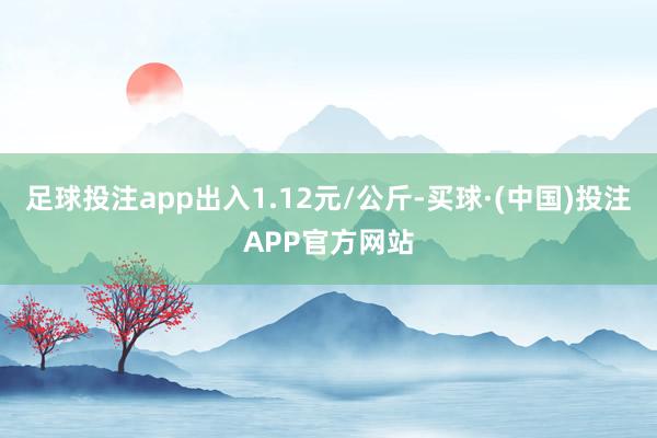 足球投注app出入1.12元/公斤-买球·(中国)投注APP官方网站