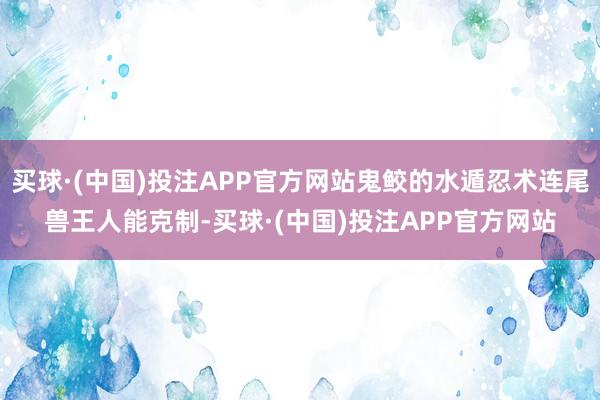 买球·(中国)投注APP官方网站鬼鲛的水遁忍术连尾兽王人能克制-买球·(中国)投注APP官方网站
