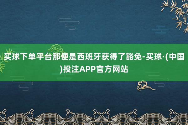 买球下单平台那便是西班牙获得了豁免-买球·(中国)投注APP官方网站