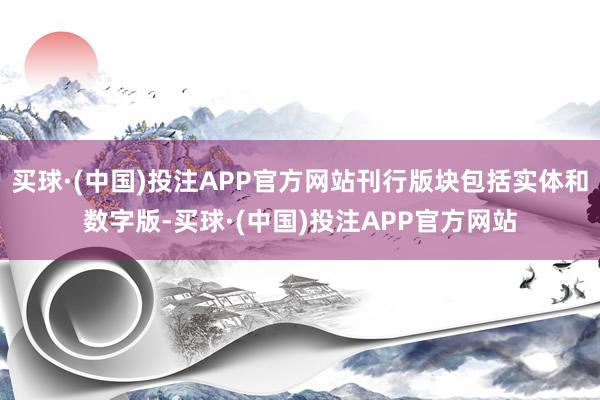 买球·(中国)投注APP官方网站刊行版块包括实体和数字版-买球·(中国)投注APP官方网站