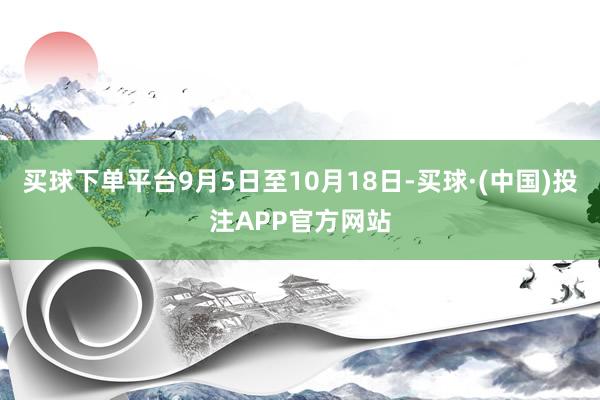 买球下单平台9月5日至10月18日-买球·(中国)投注APP官方网站