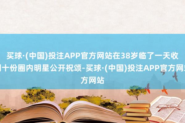 买球·(中国)投注APP官方网站在38岁临了一天收到十份圈内明星公开祝颂-买球·(中国)投注APP官方网站