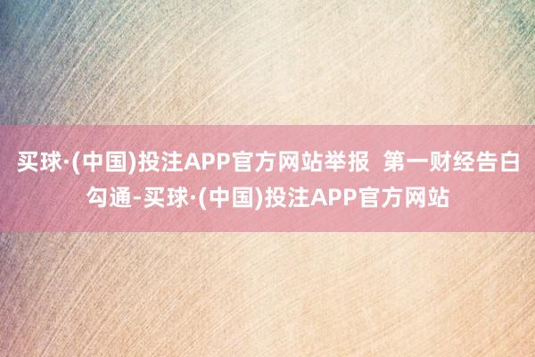 买球·(中国)投注APP官方网站举报  第一财经告白勾通-买球·(中国)投注APP官方网站