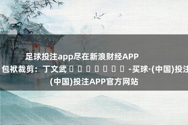 足球投注app尽在新浪财经APP            						包袱裁剪:丁文武 							-买球·(中国)投注APP官方网站