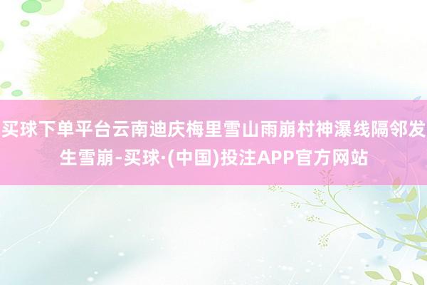 买球下单平台云南迪庆梅里雪山雨崩村神瀑线隔邻发生雪崩-买球·(中国)投注APP官方网站