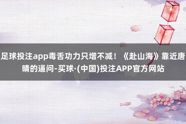 足球投注app毒舌功力只增不减！《赴山海》靠近唐晴的逼问-买球·(中国)投注APP官方网站