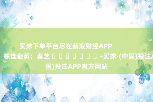 买球下单平台尽在新浪财经APP            						株连裁剪:秦艺 							-买球·(中国)投注APP官方网站