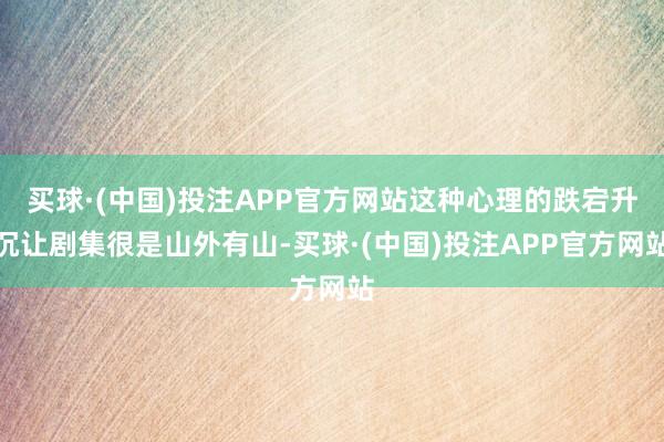 买球·(中国)投注APP官方网站这种心理的跌宕升沉让剧集很是山外有山-买球·(中国)投注APP官方网站